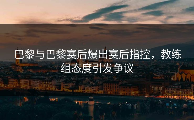 巴黎与巴黎赛后爆出赛后指控，教练组态度引发争议