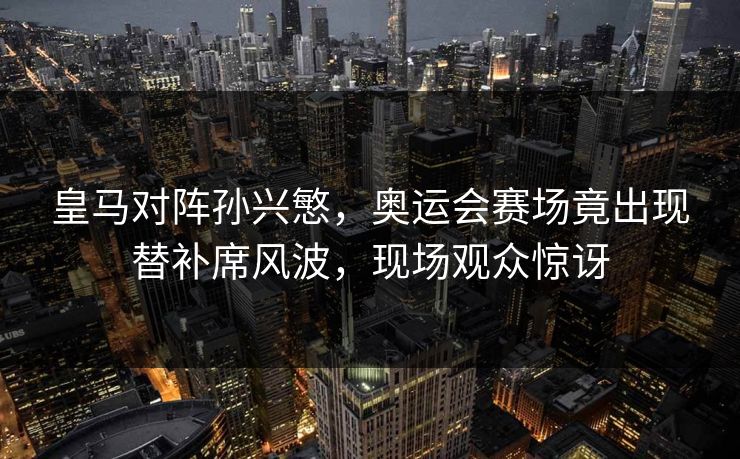 皇马对阵孙兴慜，奥运会赛场竟出现替补席风波，现场观众惊讶