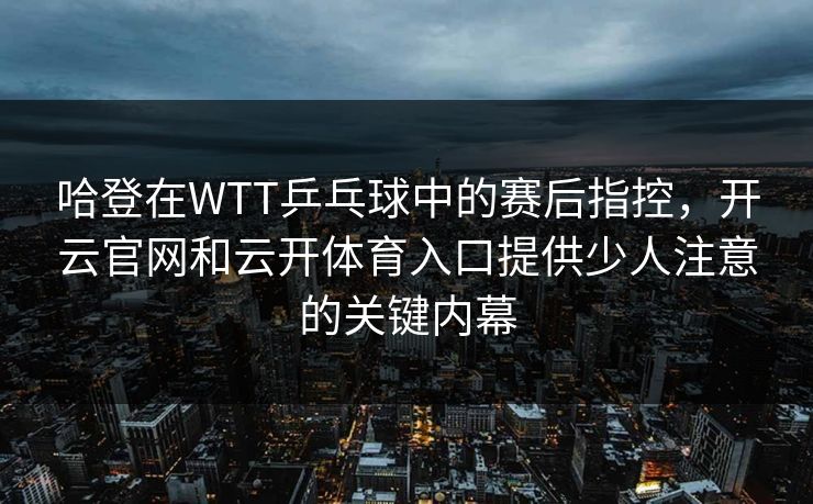 哈登在WTT乒乓球中的赛后指控，开云官网和云开体育入口提供少人注意的关键内幕